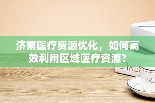 济南医疗资源优化，如何高效利用区域医疗资源？