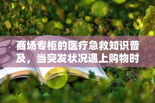 商场专柜的医疗急救知识普及，当突发状况遇上购物时光