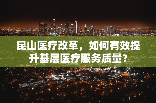 昆山医疗改革，如何有效提升基层医疗服务质量？