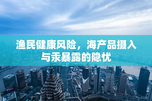 渔民健康风险，海产品摄入与汞暴露的隐忧
