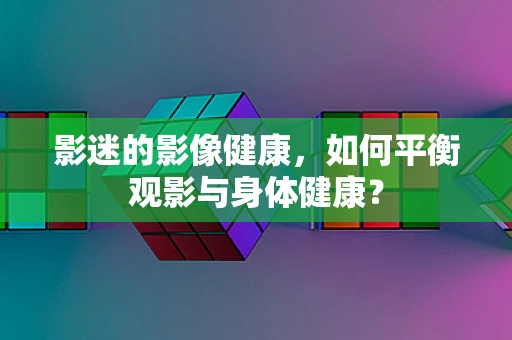 影迷的影像健康，如何平衡观影与身体健康？