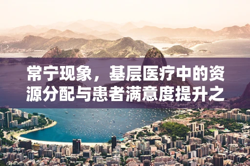 常宁现象，基层医疗中的资源分配与患者满意度提升之谜