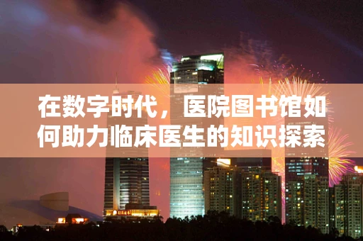 在数字时代，医院图书馆如何助力临床医生的知识探索？