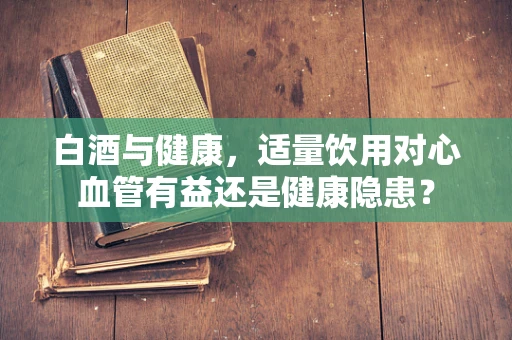 白酒与健康，适量饮用对心血管有益还是健康隐患？