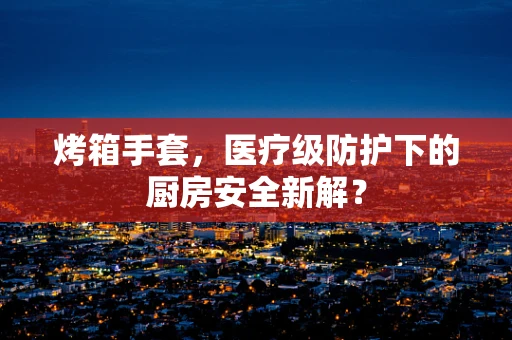 烤箱手套，医疗级防护下的厨房安全新解？
