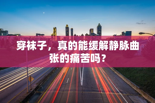 穿袜子，真的能缓解静脉曲张的痛苦吗？