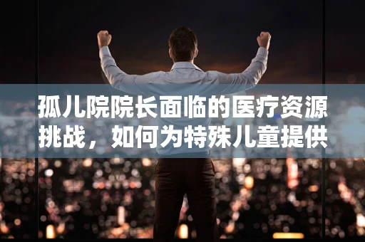 孤儿院院长面临的医疗资源挑战，如何为特殊儿童提供精准医疗？