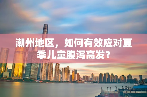 潮州地区，如何有效应对夏季儿童腹泻高发？
