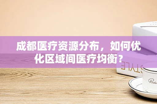 成都医疗资源分布，如何优化区域间医疗均衡？