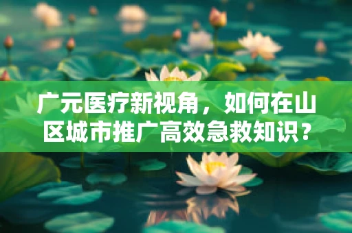 广元医疗新视角，如何在山区城市推广高效急救知识？