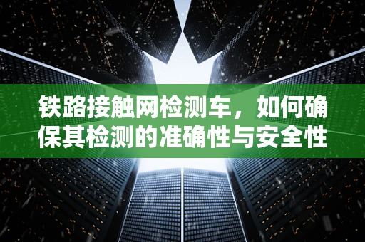 铁路接触网检测车，如何确保其检测的准确性与安全性？