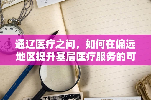 通辽医疗之问，如何在偏远地区提升基层医疗服务的可及性与质量？