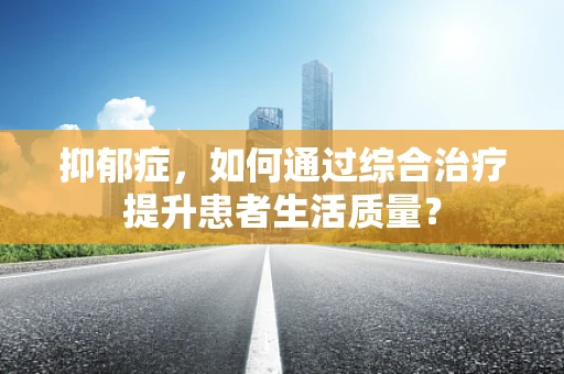 抑郁症，如何通过综合治疗提升患者生活质量？