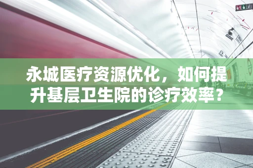 永城医疗资源优化，如何提升基层卫生院的诊疗效率？