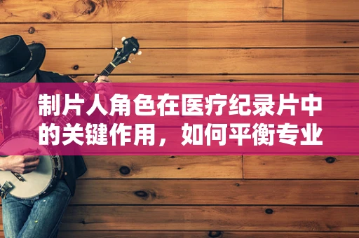 制片人角色在医疗纪录片中的关键作用，如何平衡专业与娱乐？