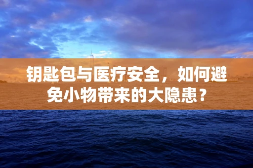 钥匙包与医疗安全，如何避免小物带来的大隐患？