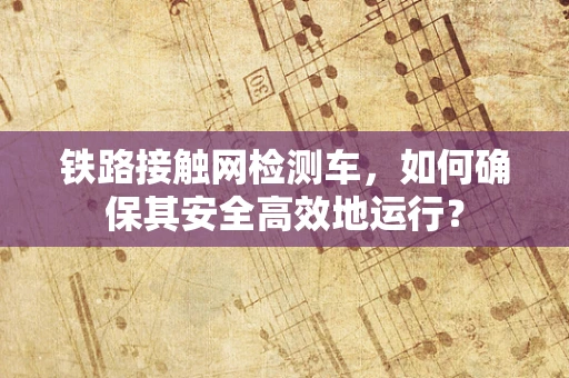 铁路接触网检测车，如何确保其安全高效地运行？