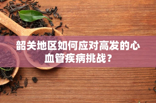 韶关地区如何应对高发的心血管疾病挑战？