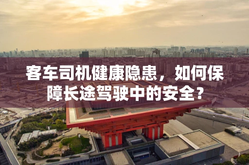 客车司机健康隐患，如何保障长途驾驶中的安全？