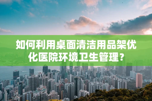 如何利用桌面清洁用品架优化医院环境卫生管理？