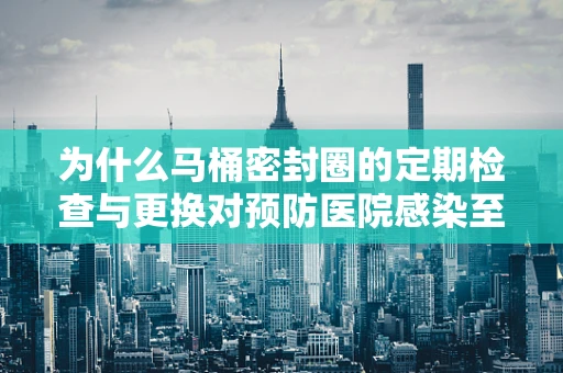为什么马桶密封圈的定期检查与更换对预防医院感染至关重要？