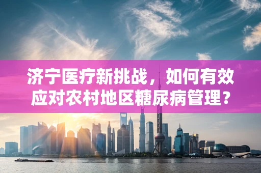 济宁医疗新挑战，如何有效应对农村地区糖尿病管理？