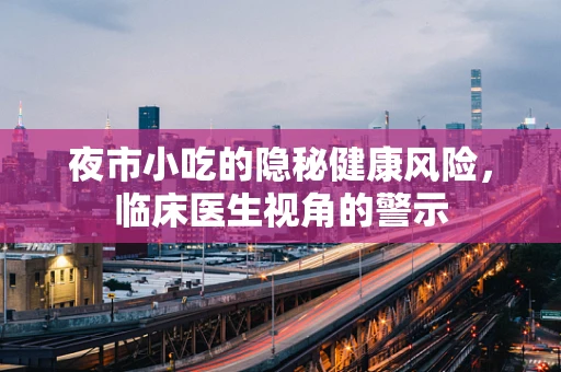夜市小吃的隐秘健康风险，临床医生视角的警示