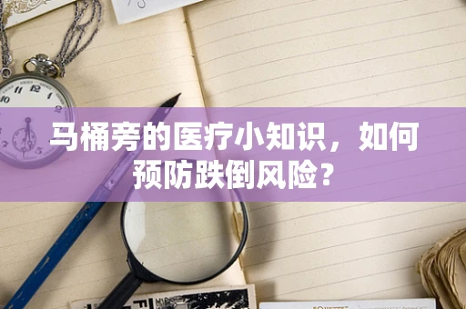 马桶旁的医疗小知识，如何预防跌倒风险？