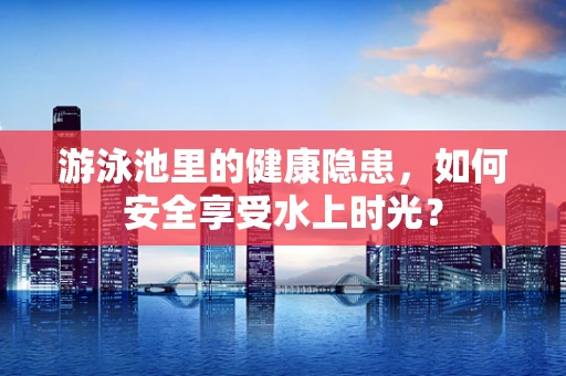 游泳池里的健康隐患，如何安全享受水上时光？