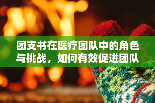 团支书在医疗团队中的角色与挑战，如何有效促进团队协作？