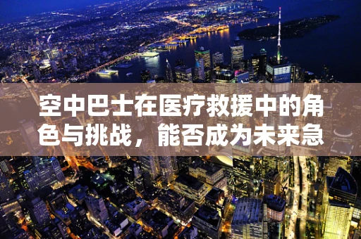 空中巴士在医疗救援中的角色与挑战，能否成为未来急救的新篇章？
