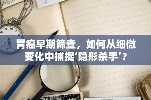 胃癌早期筛查，如何从细微变化中捕捉‘隐形杀手’？