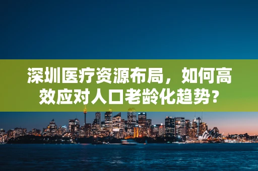 深圳医疗资源布局，如何高效应对人口老龄化趋势？