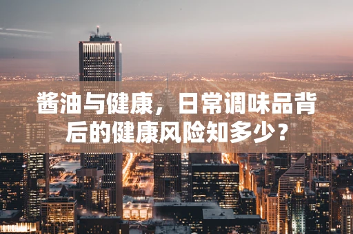 酱油与健康，日常调味品背后的健康风险知多少？