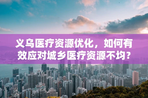 义乌医疗资源优化，如何有效应对城乡医疗资源不均？
