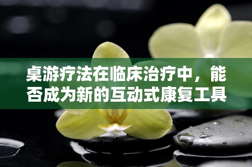桌游疗法在临床治疗中，能否成为新的互动式康复工具？