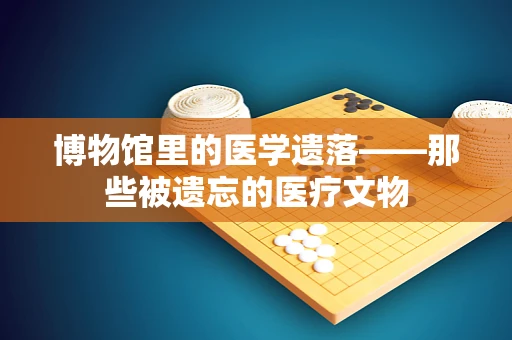 博物馆里的医学遗落——那些被遗忘的医疗文物