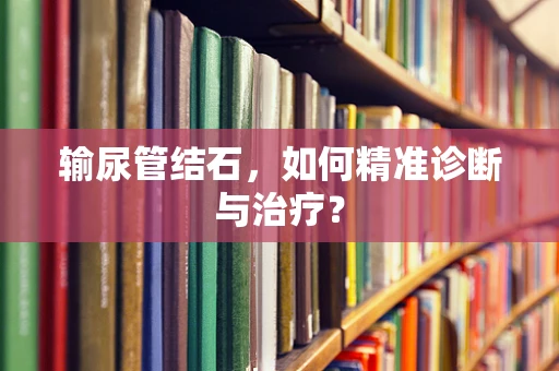 输尿管结石，如何精准诊断与治疗？