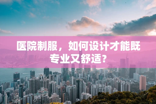 医院制服，如何设计才能既专业又舒适？