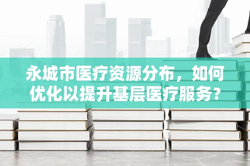 永城市医疗资源分布，如何优化以提升基层医疗服务？