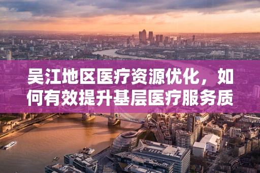 吴江地区医疗资源优化，如何有效提升基层医疗服务质量？