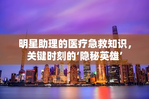 明星助理的医疗急救知识，关键时刻的‘隐秘英雄’