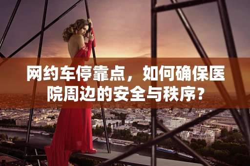 网约车停靠点，如何确保医院周边的安全与秩序？