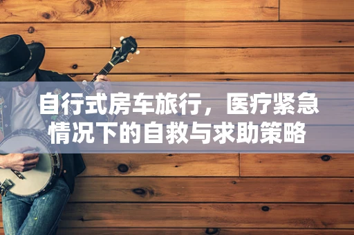 自行式房车旅行，医疗紧急情况下的自救与求助策略