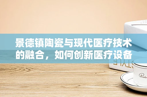 景德镇陶瓷与现代医疗技术的融合，如何创新医疗设备设计？