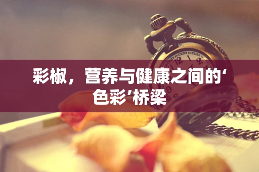 彩椒，营养与健康之间的‘色彩’桥梁