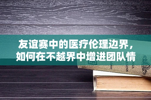 友谊赛中的医疗伦理边界，如何在不越界中增进团队情谊？