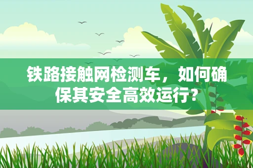 铁路接触网检测车，如何确保其安全高效运行？