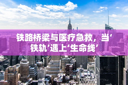 铁路桥梁与医疗急救，当‘铁轨’遇上‘生命线’