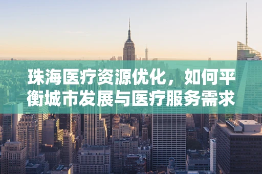 珠海医疗资源优化，如何平衡城市发展与医疗服务需求？